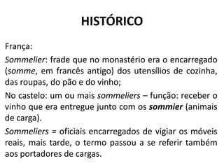 HISTÓRICO
França:
Sommelier: frade que no monastério era o encarregado
(somme, em francês antigo) dos utensílios de cozinha,
das roupas, do pão e do vinho;
No castelo: um ou mais sommeliers – função: receber o
vinho que era entregue junto com os sommier (animais
de carga).
Sommeliers = oficiais encarregados de vigiar os móveis
reais, mais tarde, o termo passou a se referir também
aos portadores de cargas.
 