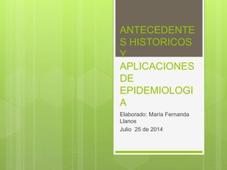 ANTECEDENTE
S HISTORICOS
Y
APLICACIONES
DE
EPIDEMIOLOGI
A
Elaborado: María Fernanda
Llanos
Julio 25 de 2014
 