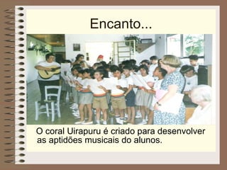 Encanto... O coral Uirapuru é criado para desenvolver as aptidões musicais do alunos. 