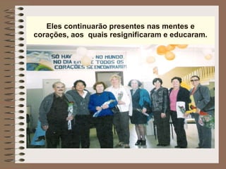 Eles continuarão presentes nas mentes e corações, aos  quais resignificaram e educaram. 