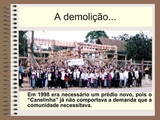 A demolição... Em 1998 era necessário um prédio novo, pois o “Canelinha” já não comportava a demanda que a comunidade necessitava. 