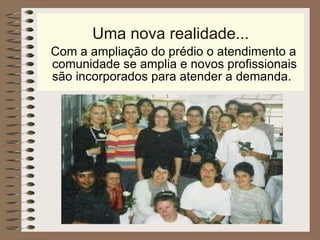 Uma nova realidade... Com a ampliação do prédio o atendimento a comunidade se amplia e novos profissionais são incorporados para atender a demanda. 