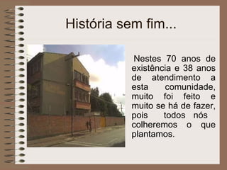 História sem fim... Nestes 70 anos de existência e 38 anos de atendimento a esta comunidade, muito foi feito e muito se há de fazer, pois  todos nós  colheremos o que plantamos. 