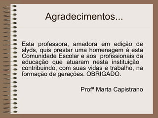 Agradecimentos... Esta professora, amadora em edição de slyds, quis prestar uma homenagem à esta Comunidade Escolar e aos  profissionais da educação que atuaram nesta instituição  contribuindo, com suas vidas e trabalho, na formação de gerações. OBRIGADO. Profª Marta Capistrano 
