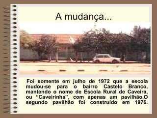 A mudança... Foi somente em julho de 1972 que a escola mudou-se para o bairro Castelo Branco, mantendo o nome de Escola Rural de Caveira, ou “Caveirinha”, com apenas um pavilhão.O segundo pavilhão foi construído em 1976. 