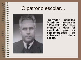 O patrono escolar... Salvador Canellas Sobrinho, nasceu em 11/04/1898. Por este motivo a data foi escolhida para as comemorações do aniversário desta escola.   
