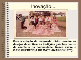 Inovação... Com a criação da invernada mirim nascem os desejos de cultivar as tradições gaúchas dentro da escola e na comunidade. Nasce assim o C.T.G.QUERÊNCIA DO MATE AMARGO (1975). 