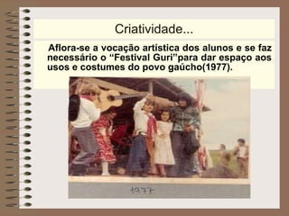 Criatividade... Aflora-se a vocação artística dos alunos e se faz necessário o “Festival Guri”para dar espaço aos usos e costumes do povo gaúcho(1977). 