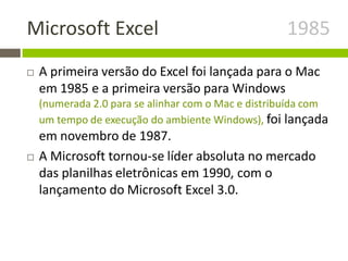 Microsoft Excel 1985
 A primeira versão do Excel foi lançada para o Mac
em 1985 e a primeira versão para Windows
(numerada 2.0 para se alinhar com o Mac e distribuída com
um tempo de execução do ambiente Windows), foi lançada
em novembro de 1987.
 A Microsoft tornou-se líder absoluta no mercado
das planilhas eletrônicas em 1990, com o
lançamento do Microsoft Excel 3.0.
 