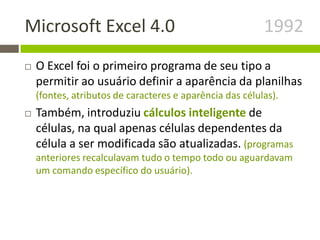 Microsoft Excel 4.0 1992
 O Excel foi o primeiro programa de seu tipo a
permitir ao usuário definir a aparência da planilhas
(fontes, atributos de caracteres e aparência das células).
 Também, introduziu cálculos inteligente de
células, na qual apenas células dependentes da
célula a ser modificada são atualizadas. (programas
anteriores recalculavam tudo o tempo todo ou aguardavam
um comando específico do usuário).
 