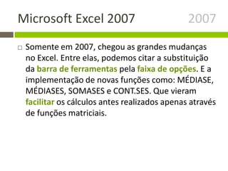 Microsoft Excel 2007 2007
 Somente em 2007, chegou as grandes mudanças
no Excel. Entre elas, podemos citar a substituição
da barra de ferramentas pela faixa de opções. E a
implementação de novas funções como: MÉDIASE,
MÉDIASES, SOMASES e CONT.SES. Que vieram
facilitar os cálculos antes realizados apenas através
de funções matriciais.
 