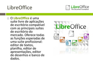 LibreOffice
 O LibreOffice é uma
suíte livre de aplicações
de escritório compatível
com as principais suítes
de escritório do
mercado. Oferece todas
as funções esperadas de
uma suíte profissional:
editor de textos,
planilha, editor de
apresentações, editor
de desenhos e banco de
dados.
 