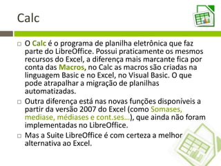 Calc
 O Calc é o programa de planilha eletrônica que faz
parte do LibreOffice. Possui praticamente os mesmos
recursos do Excel, a diferença mais marcante fica por
conta das Macros, no Calc as macros são criadas na
linguagem Basic e no Excel, no Visual Basic. O que
pode atrapalhar a migração de planilhas
automatizadas.
 Outra diferença está nas novas funções disponíveis a
partir da versão 2007 do Excel (como Somases,
mediase, médiases e cont.ses…), que ainda não foram
implementadas no LibreOffice.
 Mas a Suite LibreOffice é com certeza a melhor
alternativa ao Excel.
 