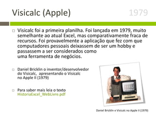 Visicalc (Apple) 1979
 Visicalc foi a primeira planilha. Foi lançada em 1979, muito
semelhante ao atual Excel, mas comparativamente fraca de
recursos. Foi provavelmente a aplicação que fez com que
computadores pessoais deixassem de ser um hobby e
passassem a ser considerados como
uma ferramenta de negócios.
 Daniel Bricklin o inventor/desenvolvedor
do Visicalc, apresentando o Visicalc
no Apple II (1979)
 Para saber mais leia o texto
HistoriaExcel_WebLivre.pdf
Daniel Bricklin e Visicalc no Apple II (1979)
 
