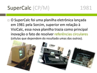 SuperCalc (CP/M) 1981
 O SuperCalc foi uma planilha eletrônica lançada
em 1981 pela Sorcim, superior em relação à
VisiCalc, essa nova planilha trazia como principal
inovação o fato de resolver referências circulares
(células que dependem do resultado umas das outras).
 
