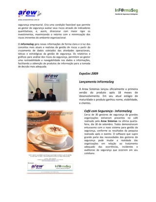 Gestão de Segurança Inteligente


www.arewsistemas.com.br

segurança empresarial. Cria uma condição favorável que permite
ao gestor de segurança avaliar seus riscos através de indicadores
quantitativos; e, assim, direcionar com maior rigor os
investimentos, maximizando o retorno com a minimização dos
riscos iminentes do ambiente organizacional.

O InFormaSeg gera novas informações de forma clara e à luz dos
conceitos mais atuais e realistas de gestão de riscos a partir do
cruzamento de dados coletados das atividades operacionais,
táticas e estratégicas da gestão de segurança. Os relatórios e
gráficos para análise dos riscos da segurança, permitem ao gestor
uma rastreabilidade e navegabilidade nos dados e informações,
facilitando a obtenção de produtos de informação para a tomada
de decisão mais adequada.

                                                       ExpoSec 2009

                                                       Lançamento InFormaSeg

                                                       A Arew Sistemas lançou oficialmente a primeira
                                                       versão do produto após 18 meses de
                                                       desenvolvimento. Em seu atual estágio de
                                                       maturidade o produto ganhou nome, visibilidade,
                                                       e clientes.

                                                           Café com Segurança - InFormaSeg
                                                           Cerca de 30 gestores de segurança de grandes
                                                           organizações estiveram presentes no café
                                                           realizado pela Arew Sistemas na última quarta-
                                                           feira, dia 30 de setembro. Todos demonstraram
                                                           entusiasmo com o novo sistema para gestão da
                                                           segurança, conforme os resultados da pesquisa
                                                           realizada após o evento. O software que supre
                                                           grande parte das necessidades dos gestores de
                                                           segurança pode mudar a realidade das
                                                           organizações em relação ao tratamento
                                                           adequado das ocorrências, incidentes e
                                                           auditorias de segurança que ocorrem em seu
                                                           cotidiano.
 