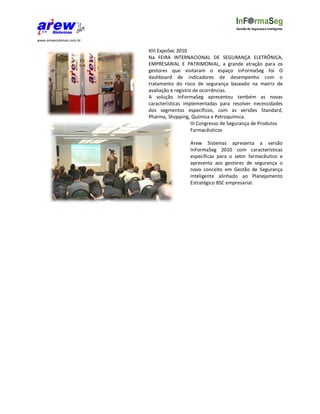 Gestão de Segurança Inteligente


www.arewsistemas.com.br

                          XIII ExpoSec 2010
                          Na FEIRA INTERNACIONAL DE SEGURANÇA ELETRÔNICA,
                          EMPRESARIAL E PATRIMONIAL, a grande atração para os
                          gestores que visitaram o espaço InFormaSeg foi O
                          dashboard de indicadores de desempenho com o
                          tratamento do risco de segurança baseado na matriz de
                          avaliação e registro de ocorrências.
                          A solução InFormaSeg apresentou também as novas
                          características implementadas para resolver necessidades
                          dos segmentos específicos, com as versões Standard,
                          Pharma, Shopping, Química e Petroquímica.
                                              III Congresso de Segurança de Produtos
                                              Farmacêuticos

                                            Arew Sistemas apresenta a versão
                                            InFormaSeg 2010 com características
                                            específicas para o setor farmacêutico e
                                            apresenta aos gestores de segurança o
                                            novo conceito em Gestão de Segurança
                                            Inteligente alinhado ao Planejamento
                                            Estratégico BSC empresarial.
 