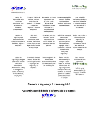 Gestão de Segurança Inteligente


www.arewsistemas.com.br



     Gestor de            O que você acha de     Aproveitar os dados   Podemos agregá-los       Fazer o devido
  Segurança, seus           integrar em uma         disponíveis em      em uma base de       tratamento do Risco
     “dados de                base única e          ACCESS, EXCEL,       conhecimento         de forma dinâmica
  segurança” são          garantir a ISO31000         AGENDAS e        gerando resultados     e eficiente à partir
    tratados ou                à Gestão de        transformá-los em     surpreendentes.        das ocorrências e
      somente              Segurança em sua          informação e                                 incidentes?
   armazenados?                 empresa?            indicadores de
                                                    desempenho?.

     Garantir a                Uma única         ISO31000 para sua     Matriz de Avaliação    Matriz SWOT/BCG e
   segurança da                ferramenta          empresa requer           de Risco é o        alinhamento da
  empresa requer             construída para        segurança dos      tratamento do risco        segurança à
acesso à informação       receber, armazenar,     dados devido ao        que todo gestor           estratégia
 de forma segura e        cruzar dados, tratar    alto turn-over de       necessita para       corporativa com o
     adequada.             e gerar Indicadores         pessoal.           agregar valor e        BSC-Balanced
                              de Segurança.                            aumentar o nível de    ScoreCard é nível de
                                                                           excelência do            serviço.
                                                                             serviço de
                                                                            segurança.

      Gestor de            Garanta o nível de     Pense no ganho de        Pense em uma           Será possível
Segurança, imagine         serviço através da        tempo e na           ferramenta que        realizar tudo isto
 obter tudo isto em       camada operacional     economia financeira       integre e trate         dentro do
      uma única              e exposição da      na obtenção rápida      todos os dados e
     ferramenta               Segurança à          de informações.        informações da
(Patrimonial, Safety            empresa.                                 segurança como           Solicite uma
   e emergências                                                       uma placa de carro,      apresentação via
 como: auditorias,                                                     telefone ou nome a      Internet, é rápida,
  análise de risco,                                                     partir de sua base        fácil, segura.
     inspeções).                                                        como se estivesse
                                                                             no Google.



                           Garantir a segurança é o seu negócio!

                  Garantir acessibilidade à informação é o nosso!
 