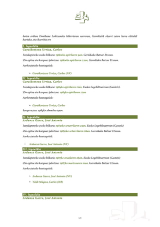 - 2 -
baten erdian Donibane Lohizuneko hilerriaren sarreran, Gernikatik ekarri zuten lurra ekitaldi
hartako, eta ikurriña ere
I. legealdia
Garaikoetxea Urriza, Carlos
Izendapeneko osoko bilkura: 1980eko apirilaren 9an, Gernikako Batzar Etxean.
Zin egitea eta karguaz jabetzea: 1980eko apirilaren 22an, Gernikako Batzar Etxean.
Aurkeztutako hautagaiak:
• Garaikoetxea Urriza, Carlos (NV)
II. legealdia
Garaikoetxea Urriza, Carlos
Izendapeneko osoko bilkura: 1984ko apirilaren 11an, Eusko Legebiltzarrean (Gasteiz).
Zin egitea eta karguaz jabetzea: 1984ko apirilaren 12an
Aurkeztutako hautagaiak:
• Garaikoetxea Urriza, Carlos
kargu-uztea: 1984ko abendua 19an
II. legealdia
Ardanza Garro, José Antonio
Izendapeneko osoko bilkura: 1985eko urtarrilaren 23an, Eusko Legebiltzarrean (Gasteiz)
Zin egitea eta karguaz jabetzea: 1985eko urtarrilaren 26an, Gernikako Batzar Etxean.
Aurkeztutako hautagaiak:
• Ardanza Garro, José Antonio (NV)
III. legealdia
Ardanza Garro, José Antonio
Izendapeneko osoko bilkura: 1987ko otsailaren 26an, Eusko Legebiltzarrean (Gasteiz)
Zin egitea eta karguaz jabetzea: 1987ko martxoaren 1ean, Gernikako Batzar Etxean.
Aurkeztutako hautagaiak:
• Ardanza Garro, José Antonio (NV)
• Yoldi Múgica, Carlos (HB)
IV. legealdia
Ardanza Garro, José Antonio
 