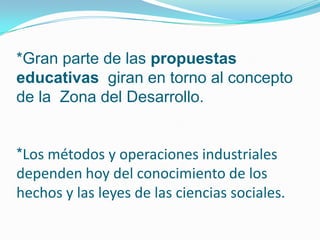 *Gran parte de las propuestas
educativas giran en torno al concepto
de la Zona del Desarrollo.


*Los métodos y operaciones industriales
dependen hoy del conocimiento de los
hechos y las leyes de las ciencias sociales.
 