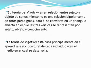 *Su teoría de Vigotsky es en relación entre sujeto y
objeto de conocimiento no es una relación bipolar como
en otros paradigmas, para él se convierte en un triangulo
abierto en el que las tres vértices se representan por
sujeto, objeto y conocimiento


*La teoría de Vigotsky esta basa principalmente en el
aprendizaje sociocultural de cada individuo y en el
medio en el cual se desarrolla.
 