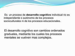 Es un proceso de desarrollo cognitivo individual no es
independiente o autónomo de los procesos
socioculturales ni de los procesos educacionales.


El desarrollo cognitivo son cambios ordenados
graduales, mediante los cuales los procesos
mentales se vuelven mas complejos.
 