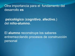 Otra importancia para el fundamento del
desarrollo es

psicológico (cognitivo, afectivo.)
del niño-alumno.

El alumno reconstruye los saberes
entremezclando procesos de construcción
personal
 