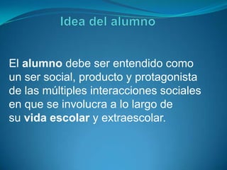 El alumno debe ser entendido como
un ser social, producto y protagonista
de las múltiples interacciones sociales
en que se involucra a lo largo de
su vida escolar y extraescolar.
 