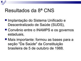 Resultados da 8ª CNS
 Implantação do Sistema Unificado e
Descentralizado de Saúde (SUDS),
 Convênio entre o INAMPS e os governos
estaduais,
 Mais importante: formou as bases para a
seção "Da Saúde" da Constituição
brasileira de 5 de outubro de 1988.
 