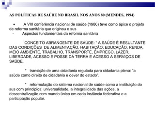AS POLÍTICAS DE SAÚDE NO BRASIL NOS ANOS 80 (MENDES, 1994)
•  A VIII conferência nacional de saúde (1986) teve como ápice o projeto
de reforma sanitária que originou o sus
· Aspectos fundamentais da reforma sanitária
CONCEITO ABRANGENTE DE SAÚDE: “ A SAÚDE É RESULTANTE
DAS CONDIÇÕES DE ALIMENTAÇÃO, HABITAÇÃO, EDUCAÇÃO, RENDA,
MEIO AMBIENTE, TRABALHO, TRANSPORTE, EMPREGO, LAZER,
LIBERDADE, ACESSO E POSSE DA TERRA E ACESSO A SERVIÇOS DE
SAÚDE.
* transição de uma cidadania regulada para cidadania plena: “a
saúde como direito de cidadania e dever do estado”.
* reformulação do sistema nacional de saúde como a instituição do
sus com princípios: universalidade, a integralidade das ações, a
descentralização com mando único em cada instância federativa e a
participação popular.
 