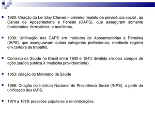  1920: Criação da Lei Eloy Chaves – primeiro modelo de previdência social , as
Caixas de Aposentadoria e Pensão (CAPS), que asseguram somente
funcionários ferroviários e marítimos.
 1930: Unificação das CAPS em Institutos de Aposentadorias e Pensões
(IAPS), que asseguravam outras categorias profissionais, mediante registro
em carteira de trabalho.
 Contexto da Saúde no Brasil entre 1930 e 1940: dividida em dois campos de
ação (saúde pública X medicina previdenciária).
 1953: criação do Ministério da Saúde
 1966: Criação do Instituto Nacional de Previdência Social (INPS), a partir da
unificação dos IAPS.
 1974 a 1979: pressões populares e reivindicações.
 