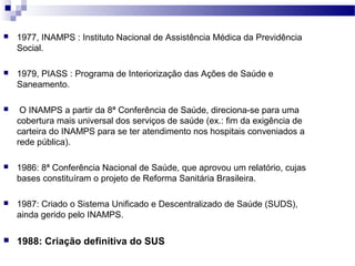  1977, INAMPS : Instituto Nacional de Assistência Médica da Previdência
Social.
 1979, PIASS : Programa de Interiorização das Ações de Saúde e
Saneamento.
 O INAMPS a partir da 8ª Conferência de Saúde, direciona-se para uma
cobertura mais universal dos serviços de saúde (ex.: fim da exigência de
carteira do INAMPS para se ter atendimento nos hospitais conveniados a
rede pública).
 1986: 8ª Conferência Nacional de Saúde, que aprovou um relatório, cujas
bases constituíram o projeto de Reforma Sanitária Brasileira.
 1987: Criado o Sistema Unificado e Descentralizado de Saúde (SUDS),
ainda gerido pelo INAMPS.
 1988: Criação definitiva do SUS
 