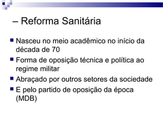 – Reforma Sanitária
 Nasceu no meio acadêmico no início da
década de 70
 Forma de oposição técnica e política ao
regime militar
 Abraçado por outros setores da sociedade
 E pelo partido de oposição da época
(MDB)
 