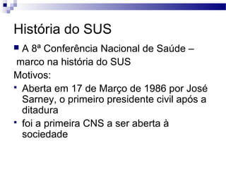 História do SUS
 A 8ª Conferência Nacional de Saúde –
marco na história do SUS
Motivos:
 Aberta em 17 de Março de 1986 por José
Sarney, o primeiro presidente civil após a
ditadura
 foi a primeira CNS a ser aberta à
sociedade
 