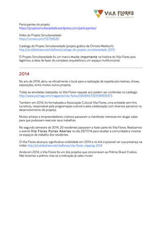 	
  	
  	
  	
  	
  	
  	
   	
   	
  
Participantes do projeto:
https://projetosimultaneidade.wordpress.com/participantes/
Vídeo do Projeto Simultaneidade:
https://vimeo.com/115758536
Catálogo do Projeto Simultaneidade (projeto gráfico de Christie Meditsch):
http://pt.slideshare.net/vilaflores/catlogo-do-projeto-simultaneidade-2013
O Projeto Simultaneidade foi um marco muito importante na história do Vila Flores pois
legitimou a ideia de fazer do complexo arquitetônico um espaço multifuncional.
2014
No ano de 2014, abriu-se oficialmente o local para a realização de espetáculos teatrais, shows,
exposições, entre muitos outros projetos.
Todas as atividades realizadas no Vila Flores naquele ano podem ser conferidas no catálogo:
http://www.joomag.com/magazine/vila-flores/0409457001418909373
Também em 2014, foi formalizada a Associação Cultural Vila Flores, uma entidade sem fins
lucrativos, responsável pela programação cultural e pela colaboração com diversos parceiros no
desenvolvimento de projetos.
Muitos artistas e empreendedores criativos passaram a manifestar interesse em alugar salas
para que pudessem executar seus trabalhos.
No segundo semestre de 2014, 20 residentes passaram a fazer parte do Vila Flores. Realizamos
o evento Vila Flores Portas Abertas no dia 29/11/14 para receber a comunidade e mostrar
os espaços de trabalho dos residentes.
O Vila Flores alcançou significativa visibilidade em 2014 e no link é possível ver sua presença na
mídia: http://pt.slideshare.net/vilaflores/vila-flores-clipping-2014
Ainda em 2014, o Vila Flores foi um dos projetos que concorreram ao Prêmio Brasil Criativo.
Não levamos o prêmio mas só a indicação já valeu muito!
 