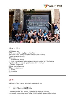  	
  	
  	
  	
  	
  	
  	
   	
   	
  
Números 2014:
8.000 visitantes
6.727 novas curtidas na página no Facebook
1669 votos como um dos indicados ao Prêmio Brasil Criativo
28 apresentações musicais
20 oficinas
13 apresentações teatrais
13 visitas internacionais (Holanda, Inglaterra, França, Espanha, EUA, Canada)
11 participações em eventos (palestras, debates, workshops)
07 ensaios fotográficos
05 eventos multiartísticos
02 grupos de discussão
01 mutirão
02 filmagens
2015
A gestão do Vila Flores se organiza da seguinte maneira:
1) EQUIPE ARQUITETÔNICA
Equipe responsável pela reforma e manutenção estrutural do prédio.
Membros da equipe: João Felipe Wallig, Pablo Urquiza Chaves e colaboradores.
 