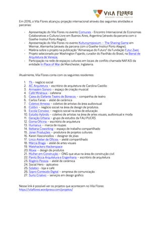 	
  	
  	
  	
  	
  	
  	
   	
   	
  
Em 2016, o Vila Flores alcançou projeção internacional através das seguintes atividades e
parcerias:
- Apresentação do Vila Flores no evento Comunes - Encontro Internacional de Economias
Colaborativas e Cultura Livre em Buenos Aires, Argentina (através da parceria com o
Goethe-Institut Porto Alegre);
- Apresentação do Vila Flores no evento Kultursymposium – The Sharing Game em
Weimar, Alemanha (através da parceria com o Goethe-Institut Porto Alegre);
- Matéria sobre o projeto na publicação “Almanaque do Futuro” da Fundação Futur Zwei;
- Projeto selecionado por Washington Fajardo, curador do Pavilhão do Brasil, na Bienal de
Arquitetura de Veneza;
- Participação na rede de espaços culturais em locais de conflito chamada NAFASI da
entidade In Place of War de Manchester, Inglaterra.
Atualmente, Vila Flores conta com os seguintes residentes:
1. 1% - negócio social
2. AC Arquitetura – escritório de arquitetura de Carolina Castillo
3. Armazém Sonoro – espaço de criação musical
4. Café Minéraux - cafeteria
5. Caixa do Elefante Teatro de Bonecos – companhia de teatro
6. Carlos Farias – ateliê de cerâmica
7. Coletivo Ameixa – coletivo de artistas da área audiovisual
8. Colibrii – negócio social na área de design de produtos
9. Escola Convexo – negócio social na área de educação
10. Estúdio Hybrido – coletivo de artistas na área de artes visuais, audiovisual e moda
11. Geração Urbana – grupo de estudos da FAU PUCRS
12. Goma Oficina – escritório de arquitetura
13. Humanus – marca de roupas
14. Ikebana Coworking – espaço de trabalho compartilhado
15. Joner Produções – produtora de projetos culturais
16. Karen Vasconcellos – designer de jóias
17. Lírico Atelier de Ofícios – ateliê compartilhado
18. Márcia Braga – ateliê de artes visuais
19. Matehackers Hackerspace
20. Moxie – design de produtos
21. Mulher em Construção – ONG que atua na área de construção civil
22. Panitz Bicca Arquitetura e Engenharia – escritório de arquitetura
23. Rogério Pessoa – ateliê de cerâmica
24. Social Hero - aplicativo
25. Solabici - loja e café
26. Sopro Conteúdo Digital – empresa de comunicação
27. Surto Criativo – serviços em design gráfico
Nesse link é possível ver os projetos que acontecem no Vila Flores:
https://vilaflores.wordpress.com/projetos/
 
