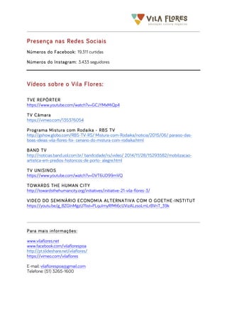  	
  	
  	
  	
  	
  	
  	
   	
   	
  
Presença nas Redes Sociais
Números do Facebook: 19.311 curtidas
Números do Instagram: 3.433 seguidores
Vídeos sobre o Vila Flores:
TVE REPÓRTER
https://www.youtube.com/watch?v=GCJYMxMiQp4
TV Câmara
https://vimeo.com/135376054
Programa Mistura com Rodaika - RBS TV
http://gshow.globo.com/RBS-TV-RS/ Mistura-com-Rodaika/noticia/2015/06/ paraiso-das-
boas-ideias-vila-flores-foi- cenario-do-mistura-com-rodaika.html
BAND TV
http://noticias.band.uol.com.br/ bandcidade/rs/video/ 2014/11/28/15293582/mobilizacao-
artistica-em-predios-historicos-de-porto- alegre.html
TV UNISINOS
https://www.youtube.com/watch?v=0VT6UD99mVQ
TOWARDS THE HUMAN CITY
http://towardsthehumancity.org/initiatives/initiative-21-vila-flores-3/
VIDEO DO SEMINÁRIO ECONOMIA ALTERNATIVA COM O GOETHE-INSTITUT
https://youtu.be/g_8ZGInMgzU?list=PLquImyRfMt6cUVizALzsoLmLrBVnT_39k
Para mais informações:
www.vilaflores.net
www.facebook.com/vilaflorespoa
http://pt.slideshare.net/vilaflores/
https://vimeo.com/vilaflores
E-mail: vilaflorespoa@gmail.com
Telefone: (51) 3265-1600
 