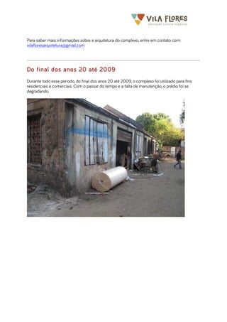  	
  	
  	
  	
  	
  	
  	
   	
   	
  
Para saber mais informações sobre a arquitetura do complexo, entre em contato com:
vilafloresarquitetura@gmail.com
Do final dos anos 20 até 2009
Durante todo esse período, do final dos anos 20 até 2009, o complexo foi utilizado para fins
residenciais e comerciais. Com o passar do tempo e a falta de manutenção, o prédio foi se
degradando.
 