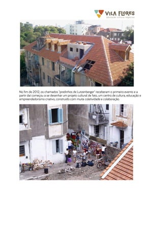  	
  	
  	
  	
  	
  	
  	
   	
   	
  
No fim de 2012, os chamados "predinhos de Lutzenberger" receberam o primeiro evento e a
partir daí começou a se desenhar um projeto cultural de fato, um centro de cultura, educação e
empreendedorismo criativo, construído com muita coletividade e colaboração.
 