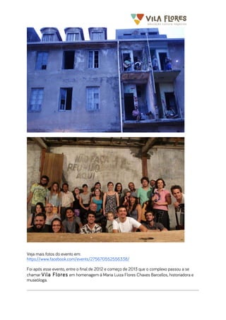  	
  	
  	
  	
  	
  	
  	
   	
   	
  
Veja mais fotos do evento em:
https://www.facebook.com/events/275670552556338/
Foi após esse evento, entre o final de 2012 e começo de 2013 que o complexo passou a se
chamar Vila Flores em homenagem à Maria Luiza Flores Chaves Barcellos, historiadora e
museóloga.
 