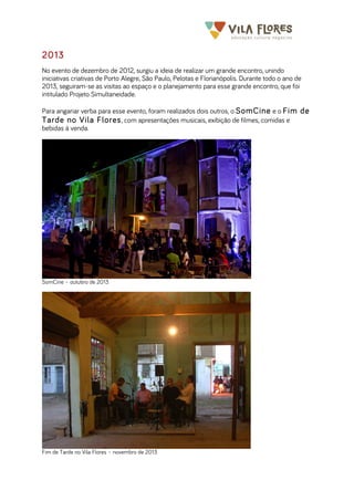  	
  	
  	
  	
  	
  	
  	
   	
   	
  
2013
No evento de dezembro de 2012, surgiu a ideia de realizar um grande encontro, unindo
iniciativas criativas de Porto Alegre, São Paulo, Pelotas e Florianópolis. Durante todo o ano de
2013, seguiram-se as visitas ao espaço e o planejamento para esse grande encontro, que foi
intitulado Projeto Simultaneidade.
Para angariar verba para esse evento, foram realizados dois outros, o SomCine e o Fim de
Tarde no Vila Flores, com apresentações musicais, exibição de filmes, comidas e
bebidas à venda.
SomCine – outubro de 2013
Fim de Tarde no Vila Flores – novembro de 2013
 