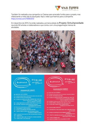  	
  	
  	
  	
  	
  	
  	
   	
   	
  
Também foi realizada uma campanha no Catarse para arrecadar fundos para o projeto, mas
infelizmente a meta não foi alcançada. Veja o vídeo que fizemos para a campanha:
https://vimeo.com/76963510
Em dezembro de 2013, foi então realizada a primeira edição do Projeto Simultaneidade
reunindo 60 artistas e colaboradores e que contou com uma programação intensa de
atividades.
 