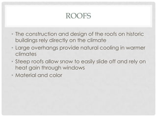 ROOFS
• The construction and design of the roofs on historic
buildings rely directly on the climate
• Large overhangs provide natural cooling in warmer
climates
• Steep roofs allow snow to easily slide off and rely on
heat gain through windows
• Material and color
 