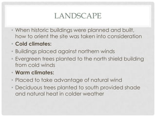 LANDSCAPE
• When historic buildings were planned and built,
how to orient the site was taken into consideration
• Cold climates:
• Buildings placed against northern winds
• Evergreen trees planted to the north shield building
from cold winds
• Warm climates:
• Placed to take advantage of natural wind
• Deciduous trees planted to south provided shade
and natural heat in colder weather
 