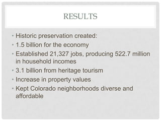 RESULTS
• Historic preservation created:
• 1.5 billion for the economy
• Established 21,327 jobs, producing 522.7 million
in household incomes
• 3.1 billion from heritage tourism
• Increase in property values
• Kept Colorado neighborhoods diverse and
affordable
 