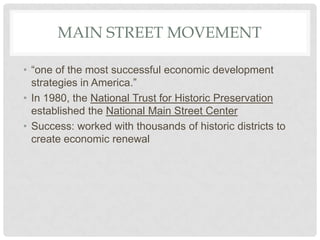 MAIN STREET MOVEMENT
• “one of the most successful economic development
strategies in America.”
• In 1980, the National Trust for Historic Preservation
established the National Main Street Center
• Success: worked with thousands of historic districts to
create economic renewal
 