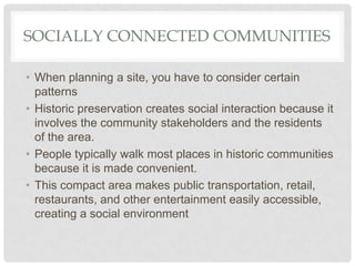 SOCIALLY CONNECTED COMMUNITIES
• When planning a site, you have to consider certain
patterns
• Historic preservation creates social interaction because it
involves the community stakeholders and the residents
of the area.
• People typically walk most places in historic communities
because it is made convenient.
• This compact area makes public transportation, retail,
restaurants, and other entertainment easily accessible,
creating a social environment
 