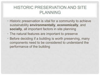 HISTORIC PRESERVATION AND SITE
PLANNING
• Historic preservation is vital for a community to achieve
sustainability environmentally, economically, and
socially, all important factors in site planning
• The natural features are important to preserve
• Before deciding if a building is worth preserving, many
components need to be considered to understand the
performance of the building
 