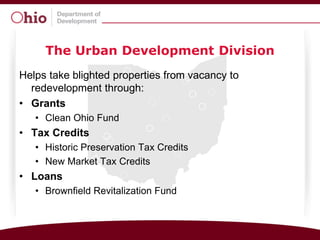 The Urban Development Division
Helps take blighted properties from vacancy to
  redevelopment through:
• Grants
   • Clean Ohio Fund
• Tax Credits
   • Historic Preservation Tax Credits
   • New Market Tax Credits
• Loans
   • Brownfield Revitalization Fund
 